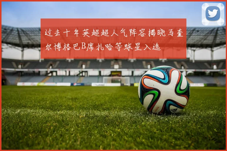 过去十年英超超人气阵容揭晓马奎尔博格巴B席扎哈等球星入选