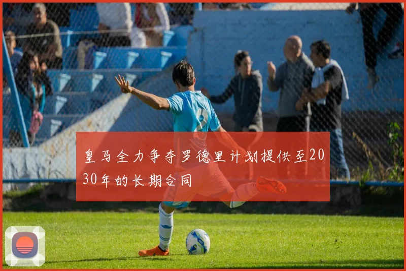 皇马全力争夺罗德里计划提供至2030年的长期合同