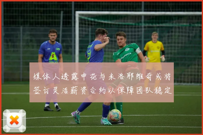 媒体人透露申花与米洛耶维奇或将签订灵活薪资合约以保障团队稳定