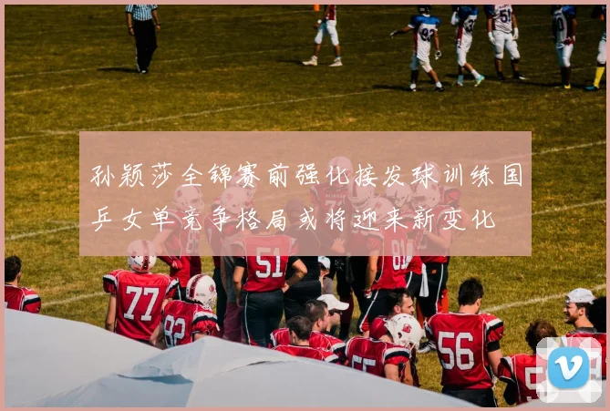 孙颖莎全锦赛前强化接发球训练国乒女单竞争格局或将迎来新变化